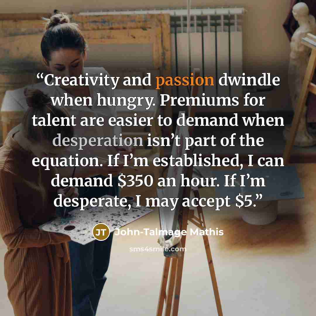 “Creativity and passion dwindle when hungry. Premiums for talent are easier to demand when desperation isn’t part of the equation. If I’m established, I can demand $350 an hour. If I’m desperate, I may accept $5.” quote by John-Talmage Mathis