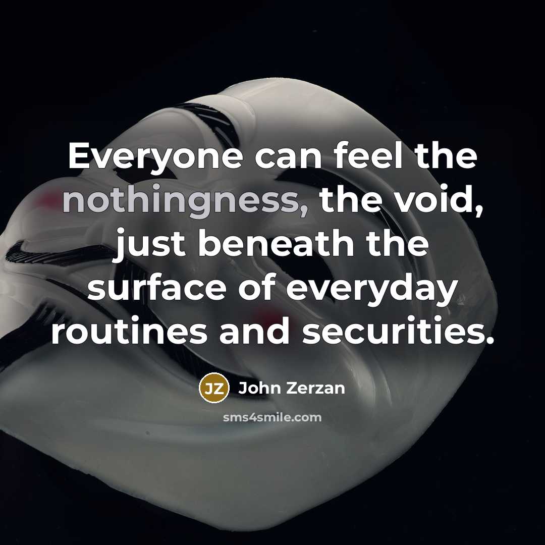 “Everyone can feel the nothingness, the void, just beneath the surface of everyday routines and securities.” quote by John Zerzan