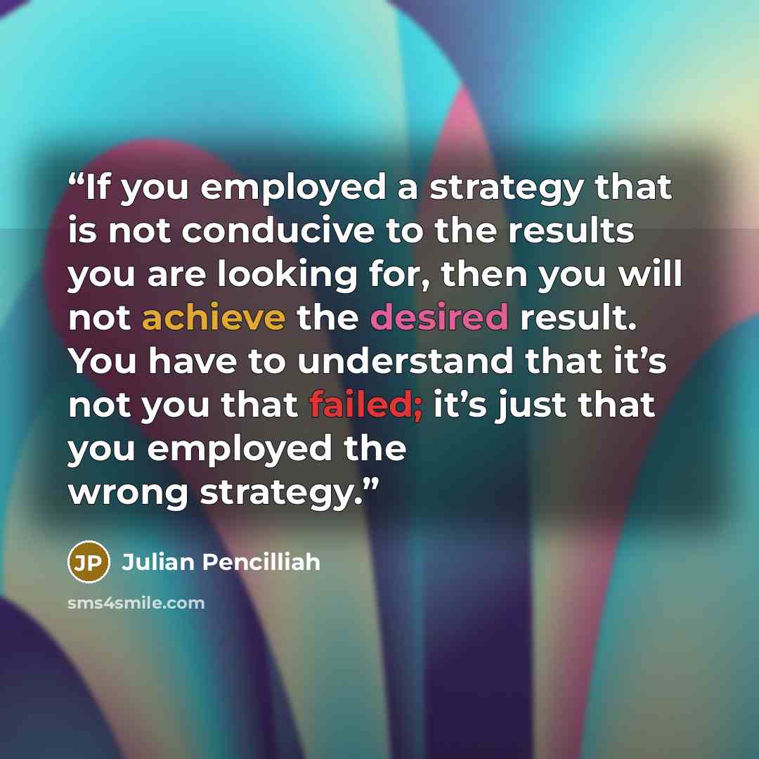 “If you employed a strategy that is not conducive to the results you are looking for, then you will not achieve the desired result. You have to understand that it’s not you that failed; it’s just that you employed the wrong strategy.” quote by Julian Pencilliah