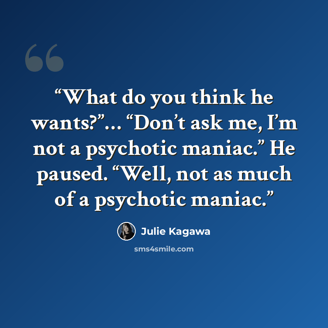 “What do you think he wants?”… “Don’t ask me, I’m not a psychotic maniac.” He paused. “Well, not as much of a psychotic maniac.” quote by Julie Kagawa