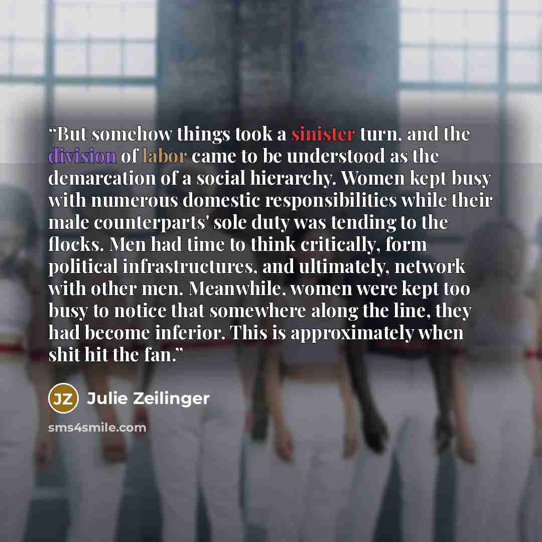 “But somehow things took a sinister turn, and the division of labor came to be understood as the demarcation of a social hierarchy. Women kept busy with numerous domestic responsibilities while their male counterparts' sole duty was tending to the flocks. Men had time to think critically, form…” quote by Julie Zeilinger