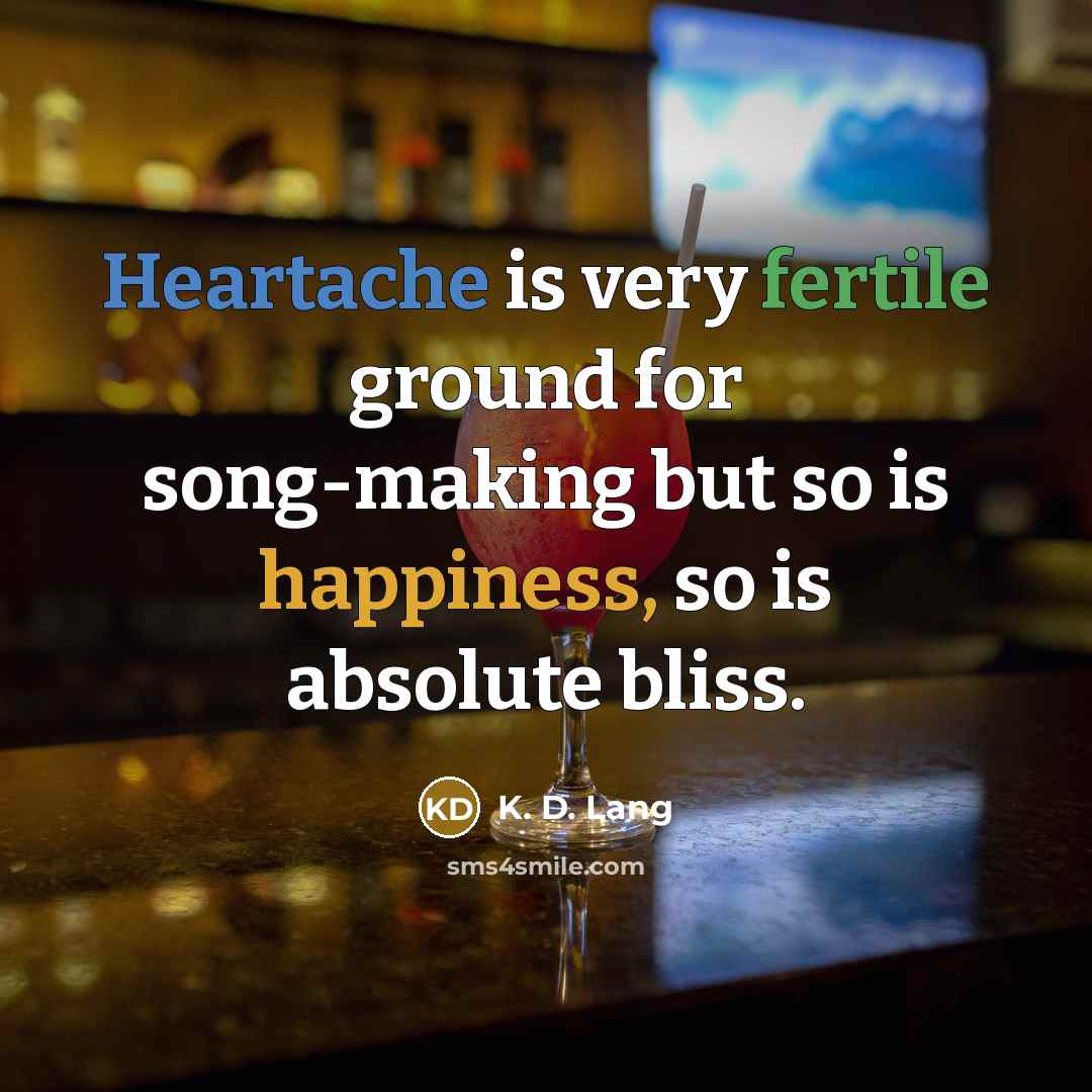 “Heartache is very fertile ground for song-making but so is happiness, so is absolute bliss.” quote by K. D. Lang