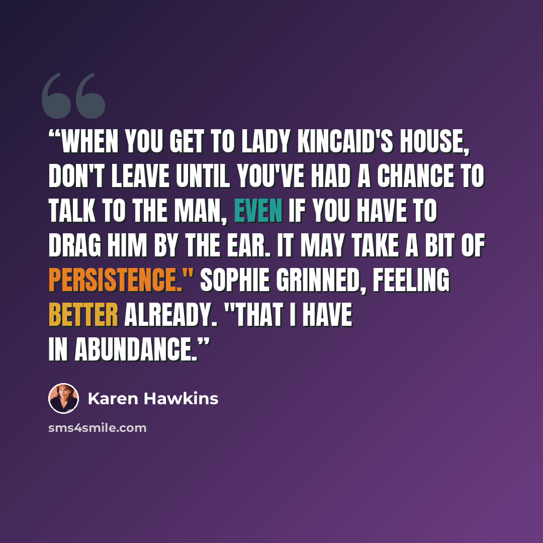 “When you get to Lady Kincaid's house, don't leave until you've had a chance to talk to the man, even if you have to drag him by the ear. It may take a bit of persistence." Sophie grinned, feeling better already. "That I have in abundance.” quote by Karen Hawkins