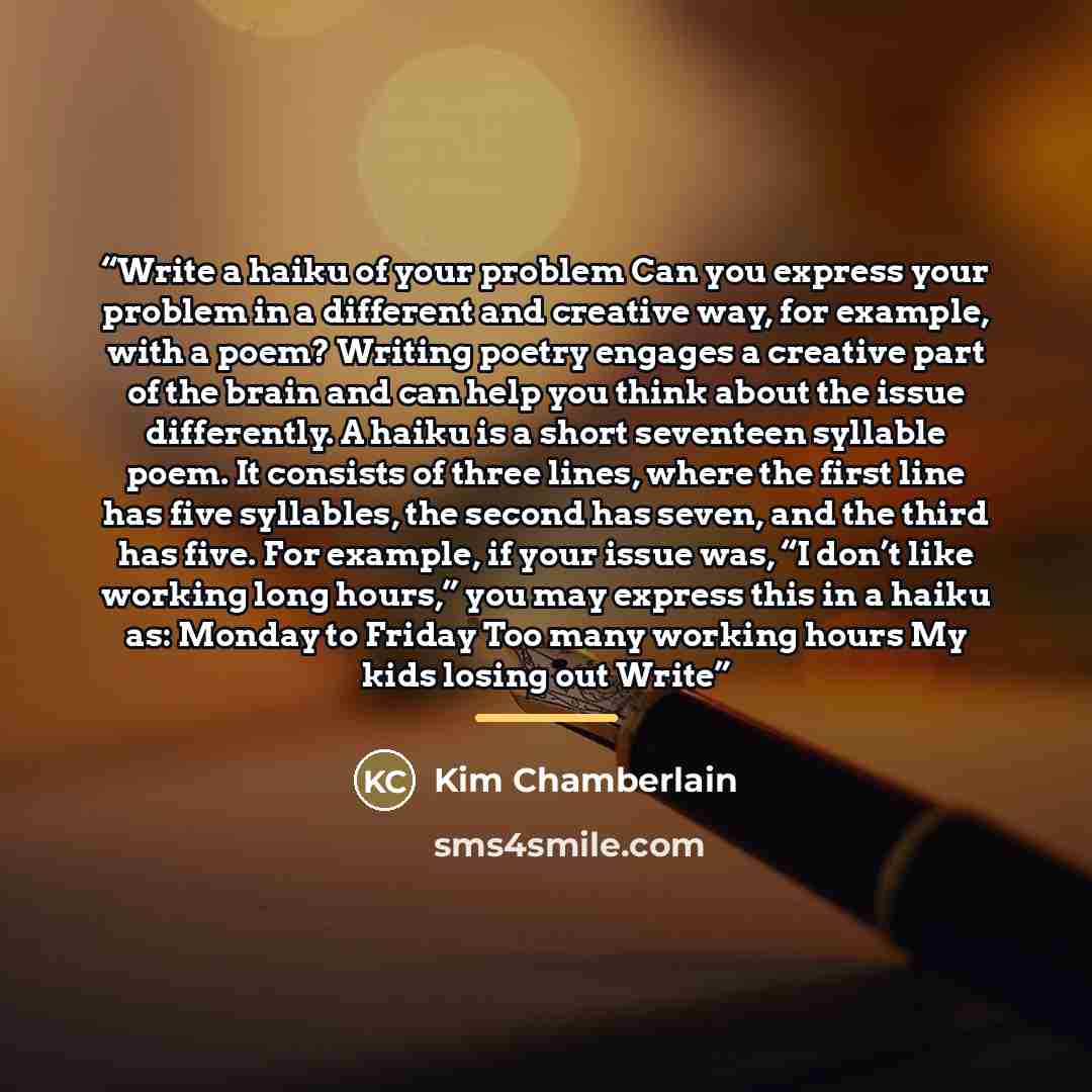 “Write a haiku of your problem Can you express your problem in a different and creative way, for example, with a poem? Writing poetry engages a creative part of the brain and can help you think about the issue differently. A haiku is a short seventeen syllable poem. It consists of three lines…” quote by Kim Chamberlain