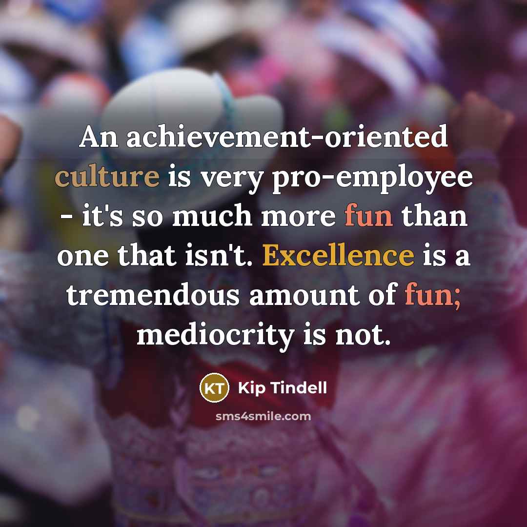 “An achievement-oriented culture is very pro-employee - it's so much more fun than one that isn't. Excellence is a tremendous amount of fun; mediocrity is not.” quote by Kip Tindell