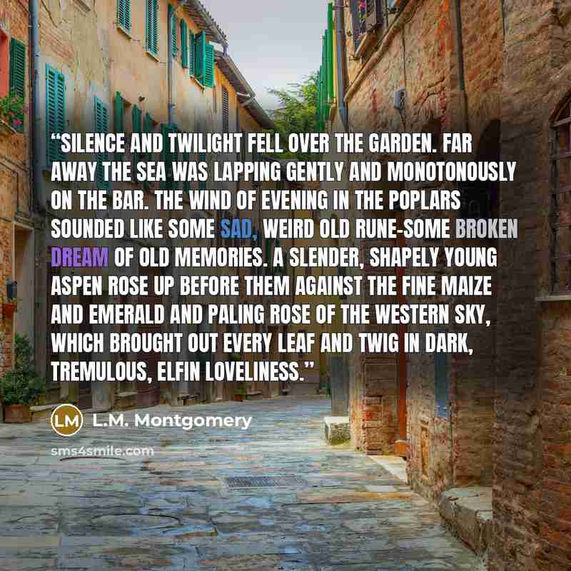 “Silence and twilight fell over the garden. Far away the sea was lapping gently and monotonously on the bar. The wind of evening in the poplars sounded like some sad, weird old rune-some broken dream of old memories. A slender, shapely young aspen rose up before them against the fine maize and…” quote by L.M. Montgomery