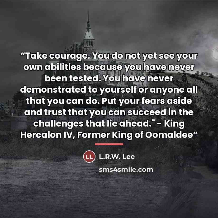 “Take courage. You do not yet see your own abilities because you have never been tested. You have never demonstrated to yourself or anyone all that you can do. Put your fears aside and trust that you can succeed in the challenges that lie ahead." - King Hercalon IV, Former King of Oomaldee” quote by L.R.W. Lee
