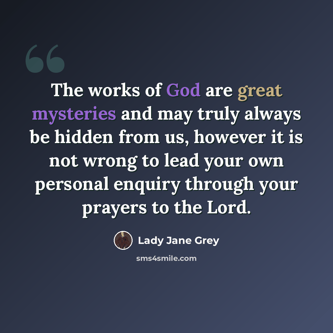 “The works of God are great mysteries and may truly always be hidden from us, however it is not wrong to lead your own personal enquiry through your prayers to the Lord.” quote by Lady Jane Grey