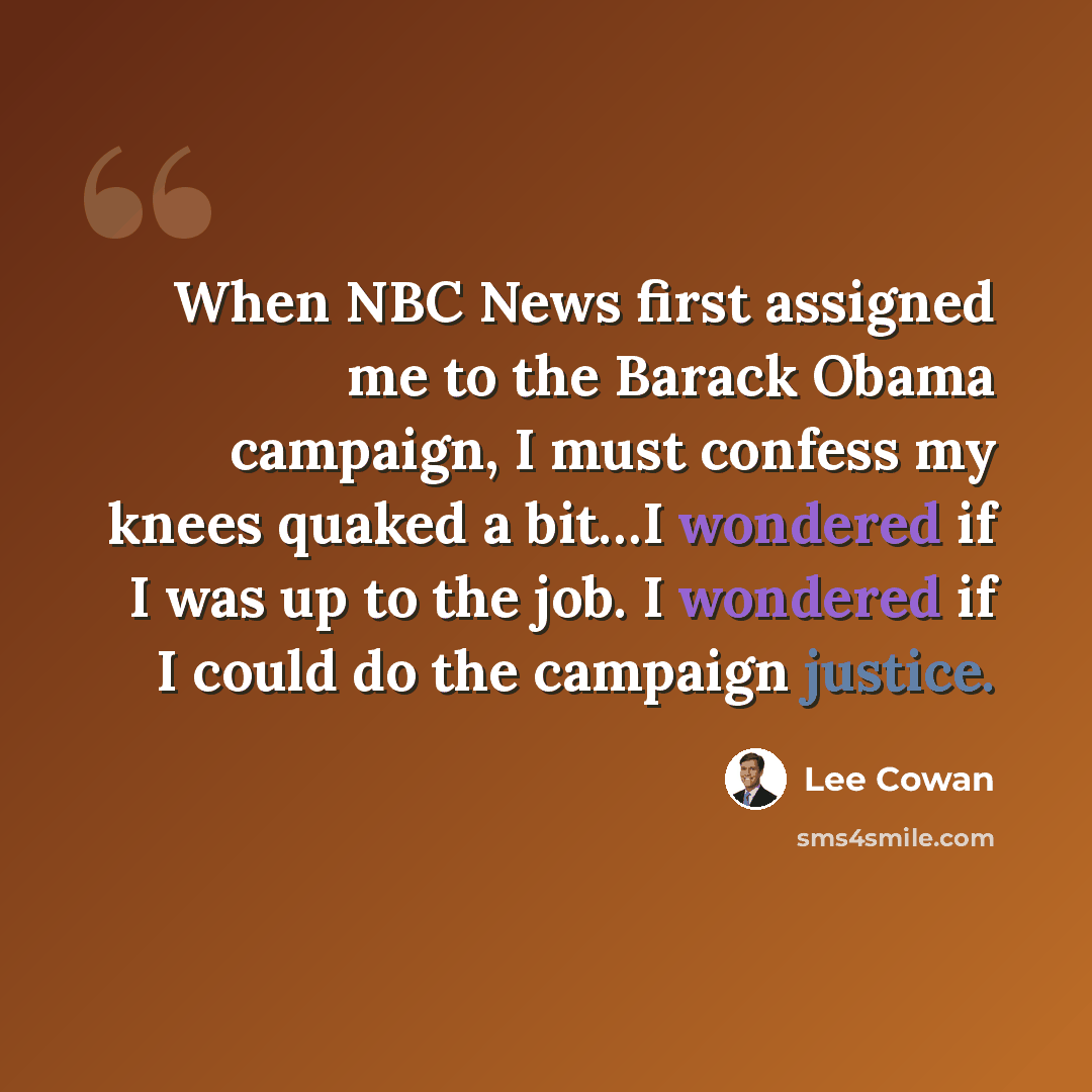 “When NBC News first assigned me to the Barack Obama campaign, I must confess my knees quaked a bit…I wondered if I was up to the job. I wondered if I could do the campaign justice.” quote by Lee Cowan