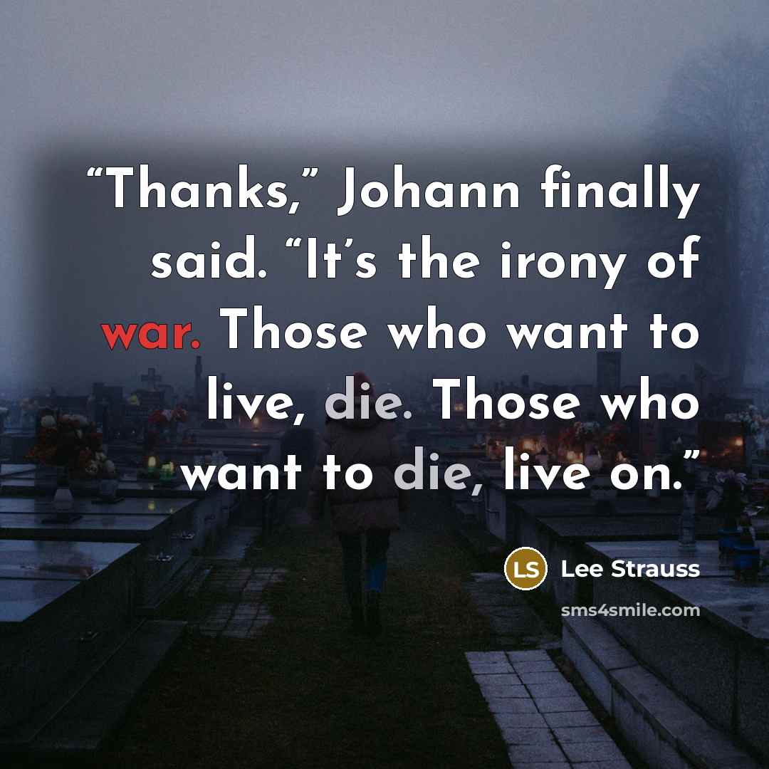 “Thanks,” Johann finally said. “It’s the irony of war. Those who want to live, die. Those who want to die, live on.” quote by Lee Strauss