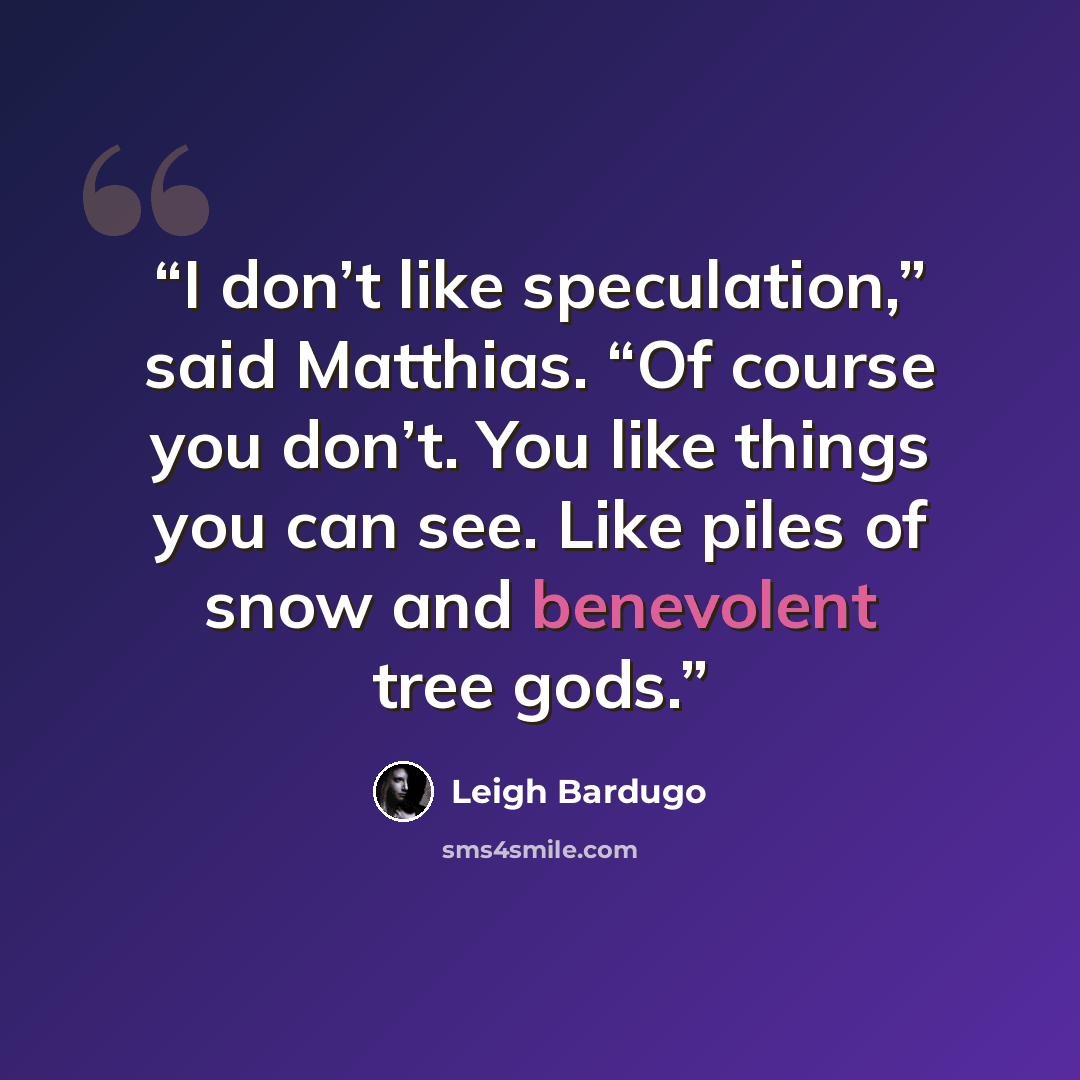 “I don’t like speculation,” said Matthias. “Of course you don’t. You like things you can see. Like piles of snow and benevolent tree gods.” quote by Leigh Bardugo