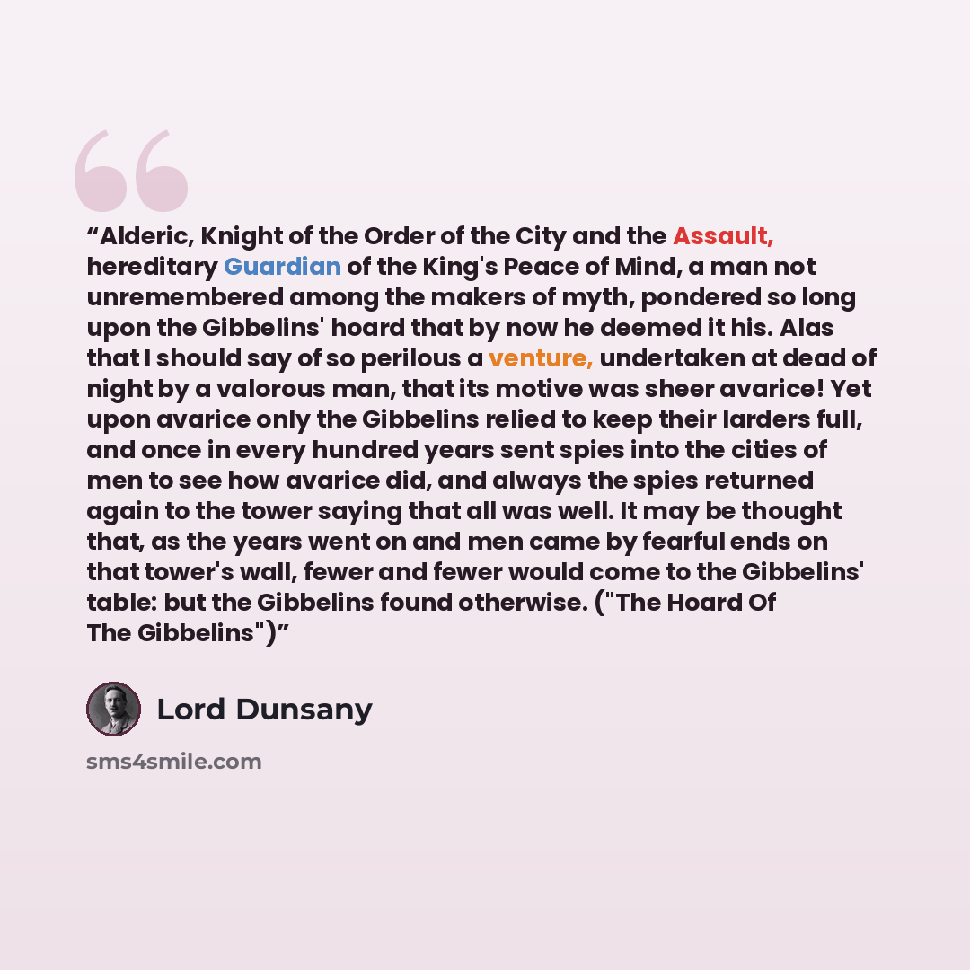 “Alderic, Knight of the Order of the City and the Assault, hereditary Guardian of the King's Peace of Mind, a man not unremembered among the makers of myth, pondered so long upon the Gibbelins' hoard that by now he deemed it his. Alas that I should say of so perilous a venture, undertaken at dead…” quote by Lord Dunsany