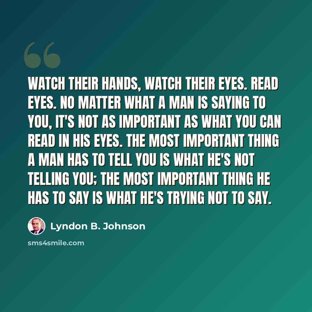 “Watch their hands, watch their eyes. Read eyes. No matter what a man is saying to you, it's not as important as what you can read in his eyes. The most important thing a man has to tell you is what he's not telling you; the most important thing he has to say is what he's trying not to say.” quote by Lyndon B. Johnson