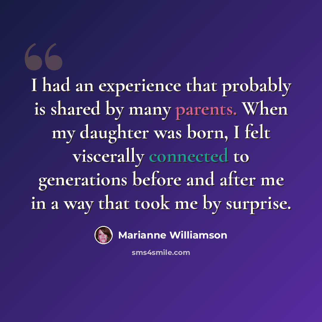 “I had an experience that probably is shared by many parents. When my daughter was born, I felt viscerally connected to generations before and after me in a way that took me by surprise.” quote by Marianne Williamson