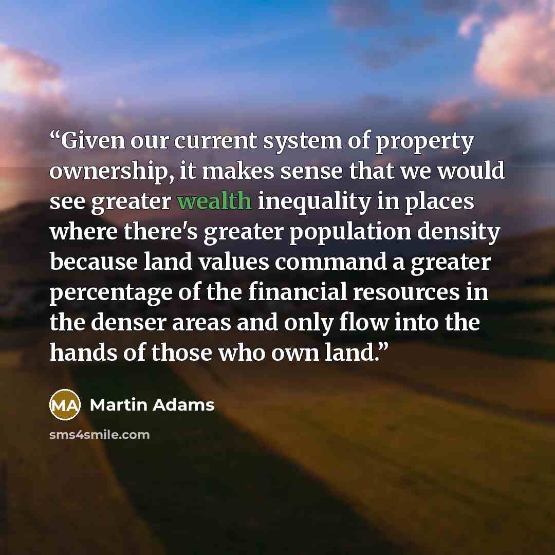 “Given our current system of property ownership, it makes sense that we would see greater wealth inequality in places where there's greater population density because land values command a greater percentage of the financial resources in the denser areas and only flow into the hands of those who…” quote by Martin Adams