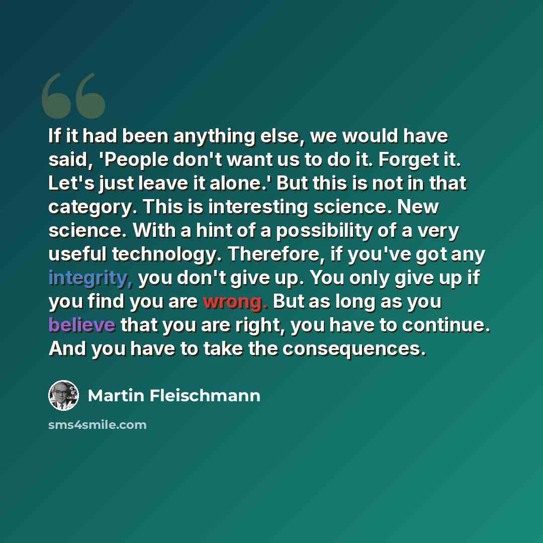 “If it had been anything else, we would have said, 'People don't want us to do it. Forget it. Let's just leave it alone.' But this is not in that category. This is interesting science. New science. With a hint of a possibility of a very useful technology. Therefore, if you've got any integrity, you…” quote by Martin Fleischmann
