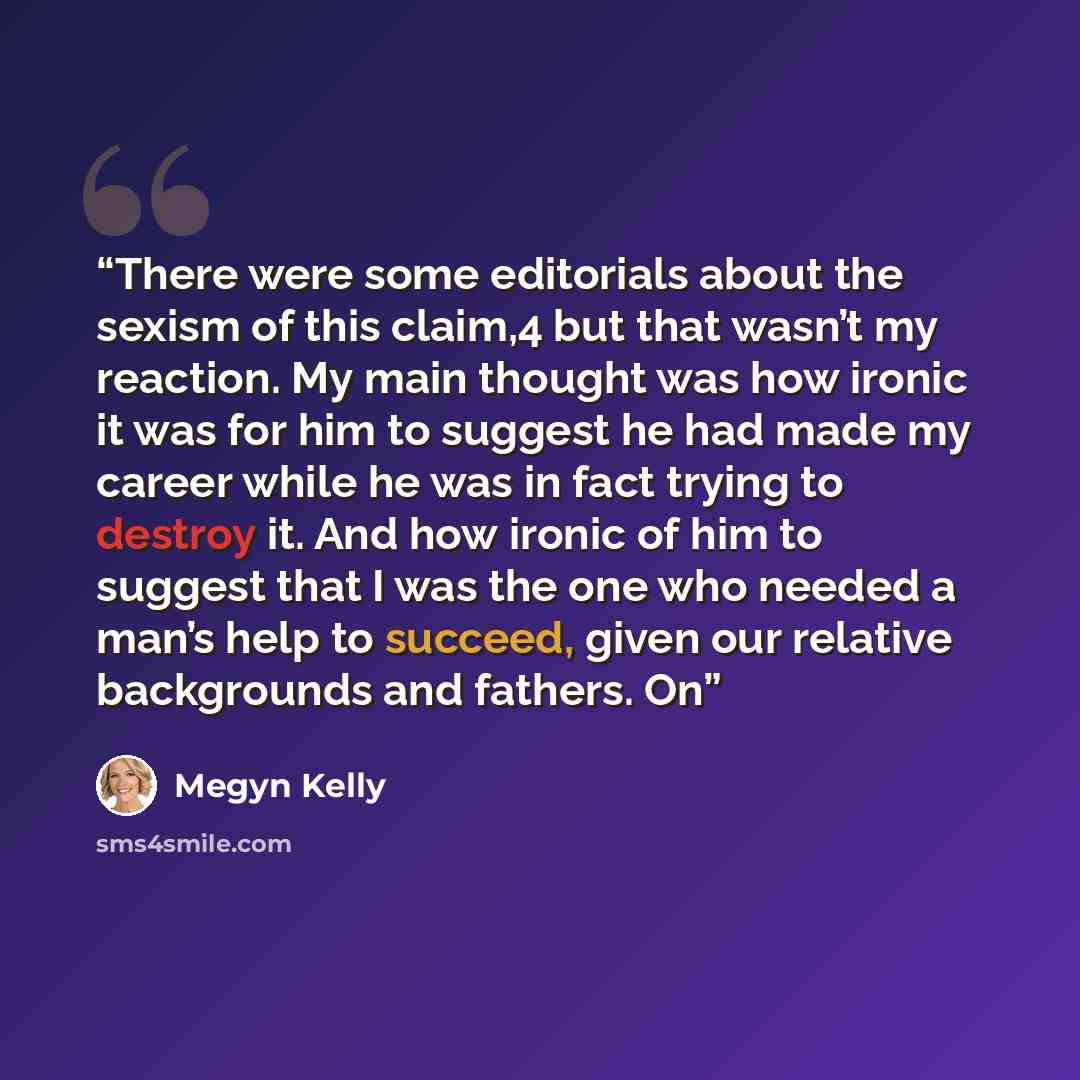 “There were some editorials about the sexism of this claim,4 but that wasn’t my reaction. My main thought was how ironic it was for him to suggest he had made my career while he was in fact trying to destroy it. And how ironic of him to suggest that I was the one who needed a man’s help to succeed…” quote by Megyn Kelly