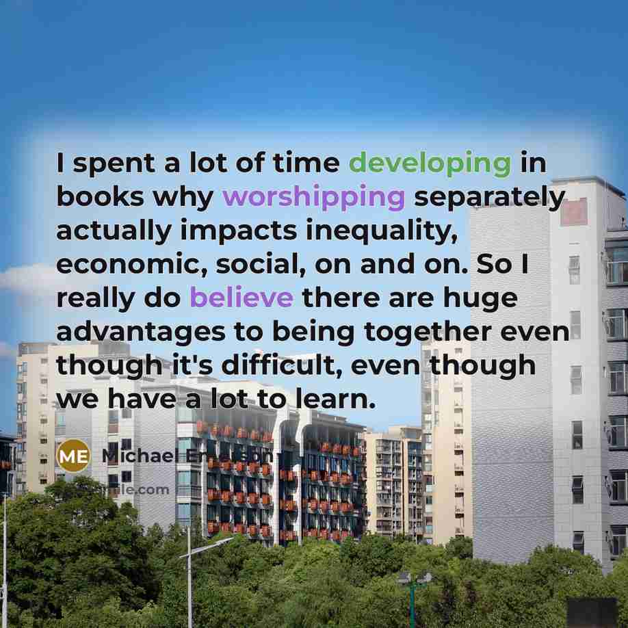 “I spent a lot of time developing in books why worshipping separately actually impacts inequality, economic, social, on and on. So I really do believe there are huge advantages to being together even though it's difficult, even though we have a lot to learn.” quote by Michael Emerson