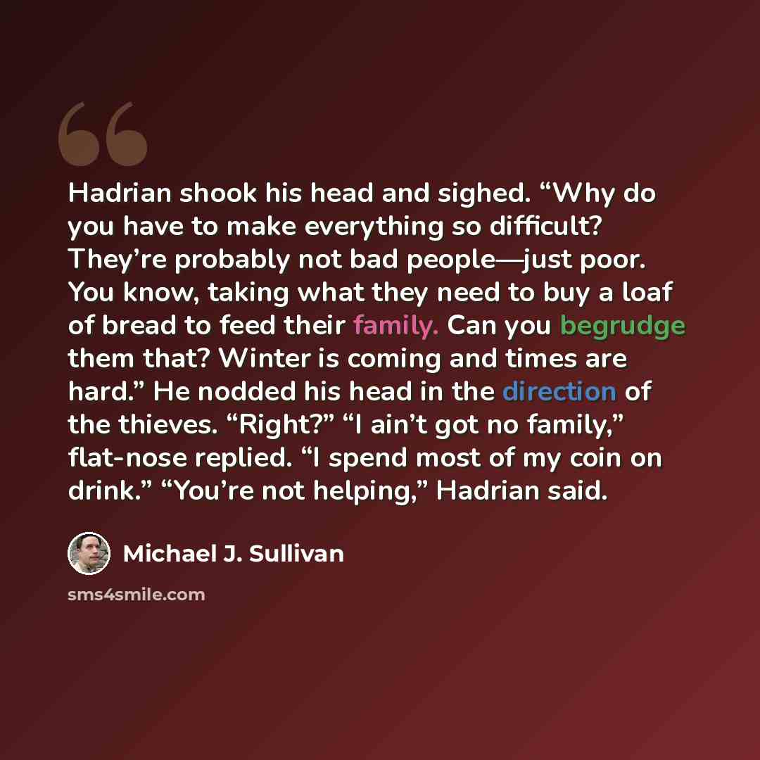 “Hadrian shook his head and sighed. “Why do you have to make everything so difficult? They’re probably not bad people—just poor. You know, taking what they need to buy a loaf of bread to feed their family. Can you begrudge them that? Winter is coming and times are hard.” He nodded his head in the…” quote by Michael J. Sullivan