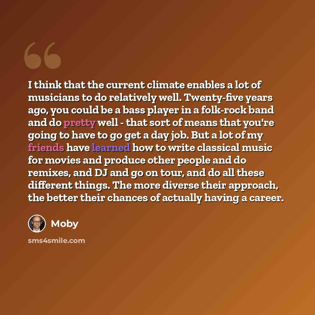 “I think that the current climate enables a lot of musicians to do relatively well. Twenty-five years ago, you could be a bass player in a folk-rock band and do pretty well - that sort of means that you're going to have to go get a day job. But a lot of my friends have learned how to write…” quote by Moby