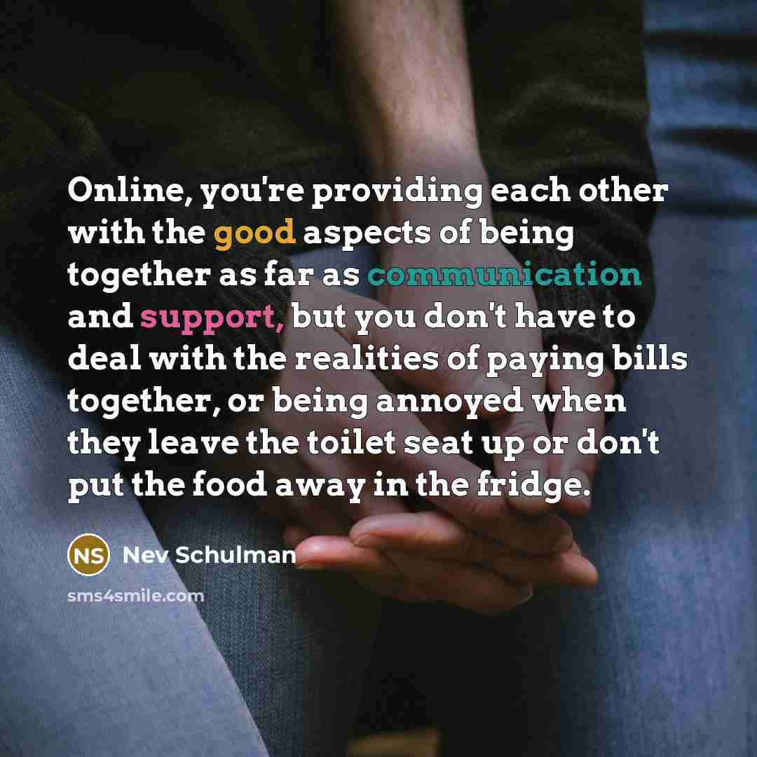 “Online, you're providing each other with the good aspects of being together as far as communication and support, but you don't have to deal with the realities of paying bills together, or being annoyed when they leave the toilet seat up or don't put the food away in the fridge.” quote by Nev Schulman