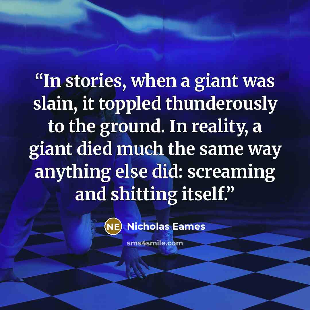 “In stories, when a giant was slain, it toppled thunderously to the ground. In reality, a giant died much the same way anything else did: screaming and shitting itself.” quote by Nicholas Eames