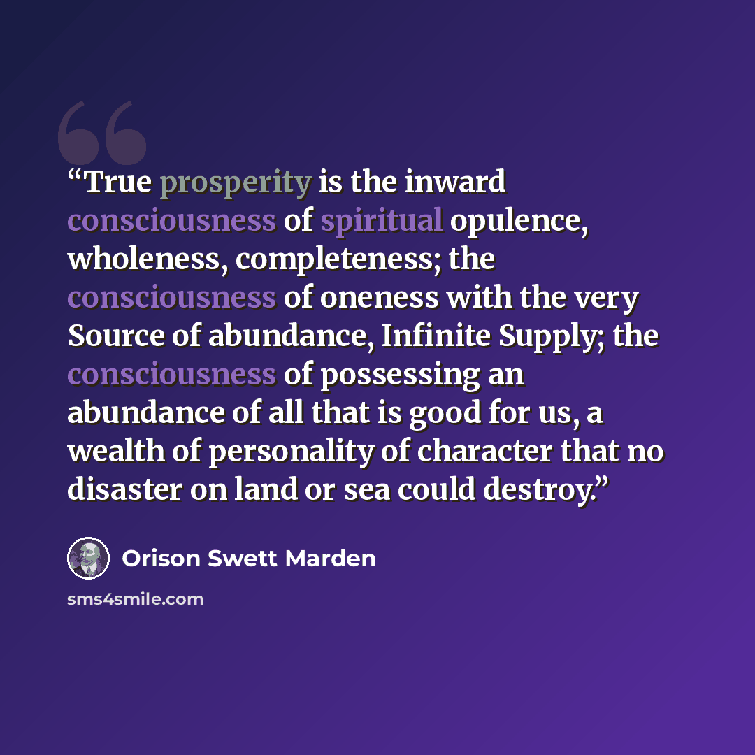 “True prosperity is the inward consciousness of spiritual opulence, wholeness, completeness; the consciousness of oneness with the very Source of abundance, Infinite Supply; the consciousness of possessing an abundance of all that is good for us, a wealth of personality of character that no…” quote by Orison Swett Marden
