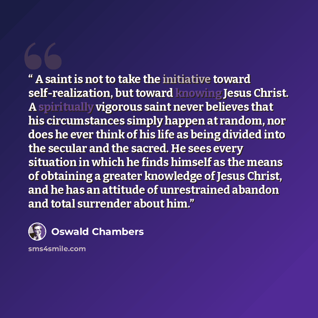 “A saint is not to take the initiative toward self-realization, but toward knowing Jesus Christ. A spiritually vigorous saint never believes that his circumstances simply happen at random, nor does he ever think of his life as being divided into the secular and the sacred. He sees every situation…” quote by Oswald Chambers