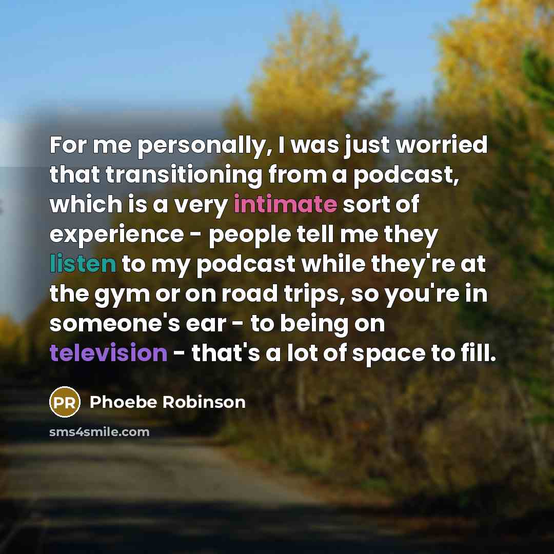 “For me personally, I was just worried that transitioning from a podcast, which is a very intimate sort of experience - people tell me they listen to my podcast while they're at the gym or on road trips, so you're in someone's ear - to being on television - that's a lot of space to fill.” quote by Phoebe Robinson