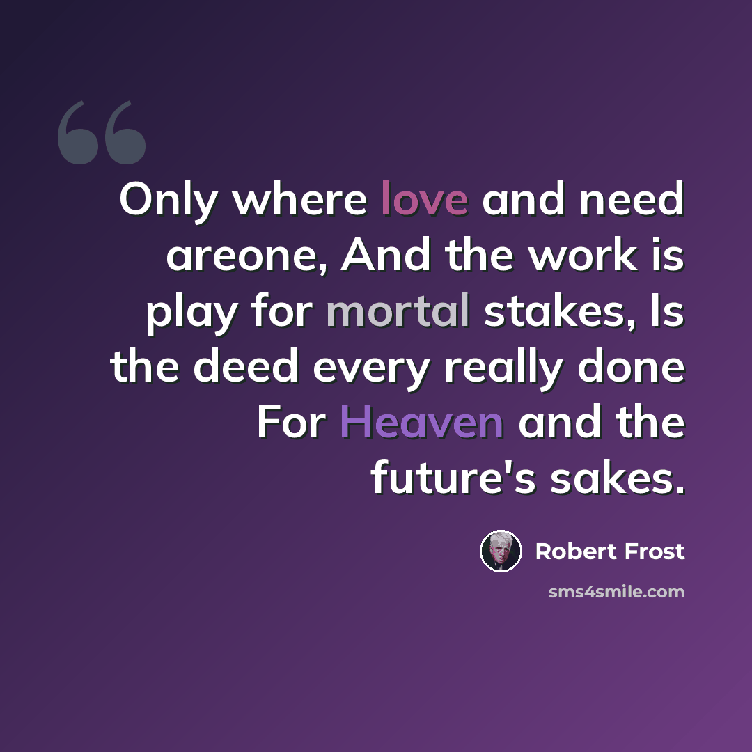 “Only where love and need areone, And the work is play for mortal stakes, Is the deed every really done For Heaven and the future's sakes.” quote by Robert Frost