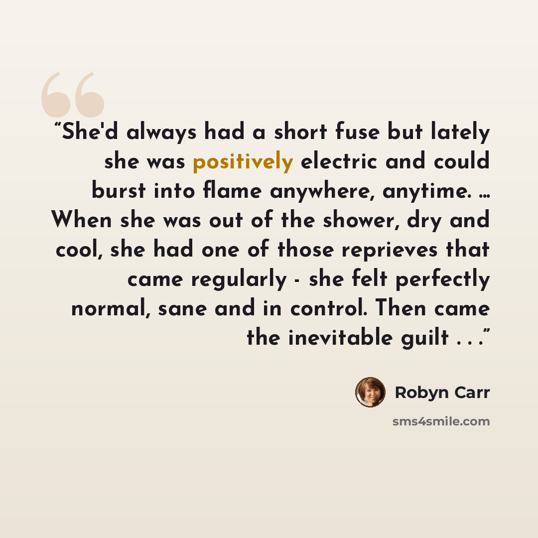 “She'd always had a short fuse but lately she was positively electric and could burst into flame anywhere, anytime. ... When she was out of the shower, dry and cool, she had one of those reprieves that came regularly - she felt perfectly normal, sane and in control. Then came the inevitable guilt…” quote by Robyn Carr