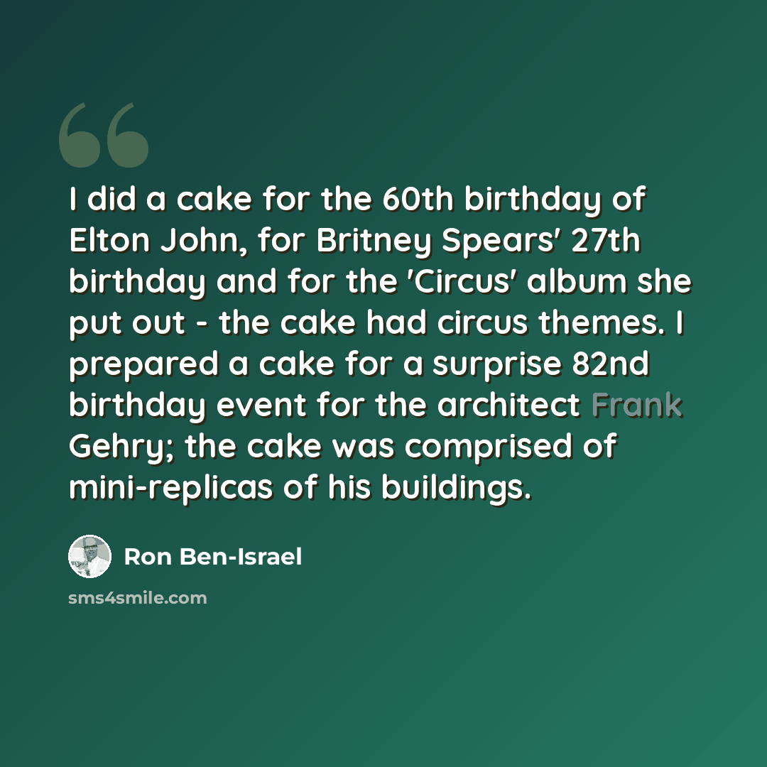 “I did a cake for the 60th birthday of Elton John, for Britney Spears' 27th birthday and for the 'Circus' album she put out - the cake had circus themes. I prepared a cake for a surprise 82nd birthday event for the architect Frank Gehry; the cake was comprised of mini-replicas of his buildings.” quote by Ron Ben-Israel