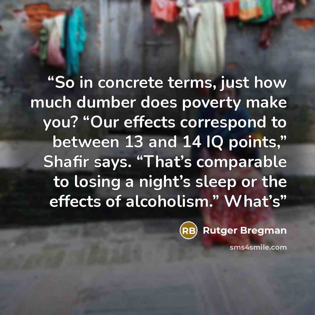 “So in concrete terms, just how much dumber does poverty make you? “Our effects correspond to between 13 and 14 IQ points,” Shafir says. “That’s comparable to losing a night’s sleep or the effects of alcoholism.” What’s” quote by Rutger Bregman