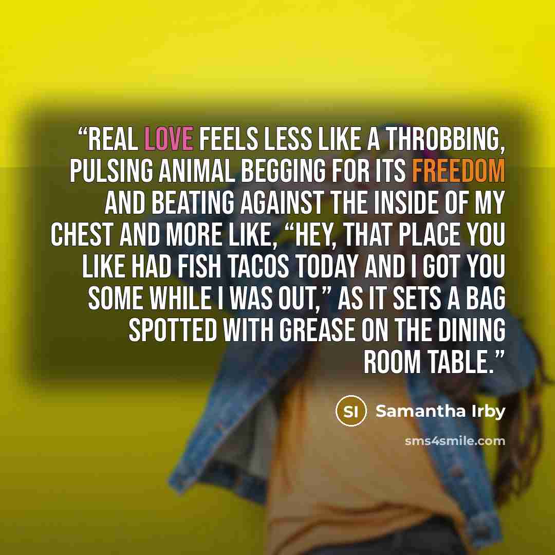 “Real love feels less like a throbbing, pulsing animal begging for its freedom and beating against the inside of my chest and more like, “Hey, that place you like had fish tacos today and I got you some while I was out,” as it sets a bag spotted with grease on the dining room table.” quote by Samantha Irby