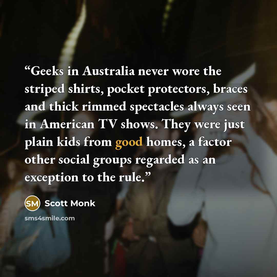 “Geeks in Australia never wore the striped shirts, pocket protectors, braces and thick rimmed spectacles always seen in American TV shows. They were just plain kids from good homes, a factor other social groups regarded as an exception to the rule.” quote by Scott Monk