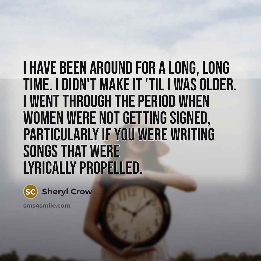 “I have been around for a long, long time. I didn't make it 'til I was older. I went through the period when women were not getting signed, particularly if you were writing songs that were lyrically propelled.” quote by Sheryl Crow