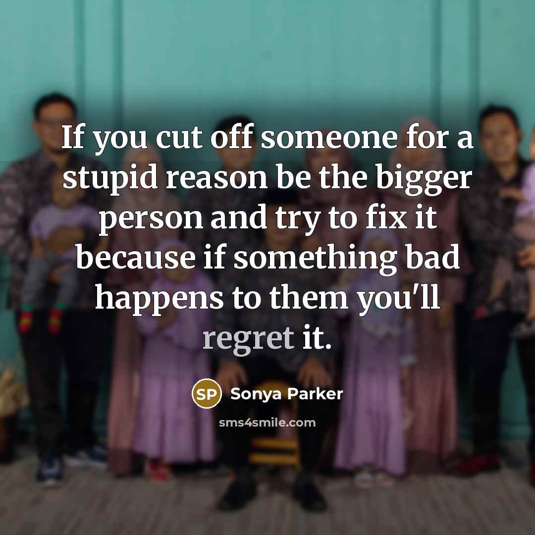 “If you cut off someone for a stupid reason be the bigger person and try to fix it because if something bad happens to them you'll regret it.” quote by Sonya Parker