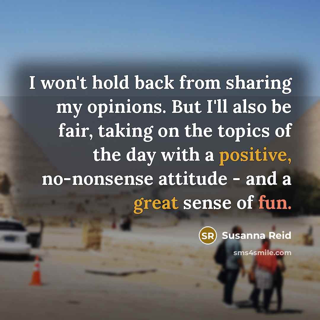 “I won't hold back from sharing my opinions. But I'll also be fair, taking on the topics of the day with a positive, no-nonsense attitude - and a great sense of fun.” quote by Susanna Reid