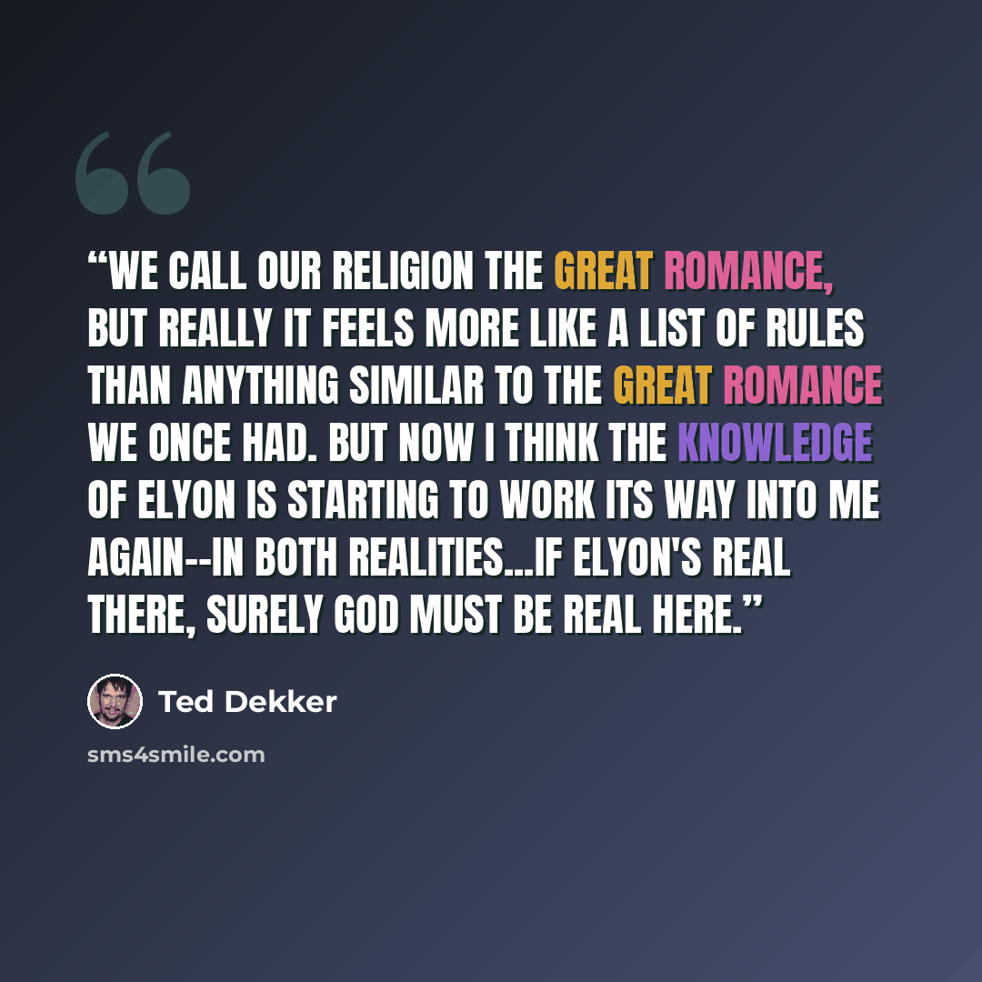 “We call our religion the Great Romance, but really it feels more like a list of rules than anything similar to the Great Romance we once had. But now I think the knowledge of Elyon is starting to work its way into me again--in both realities...If Elyon's real there, surely God must be real here.” quote by Ted Dekker