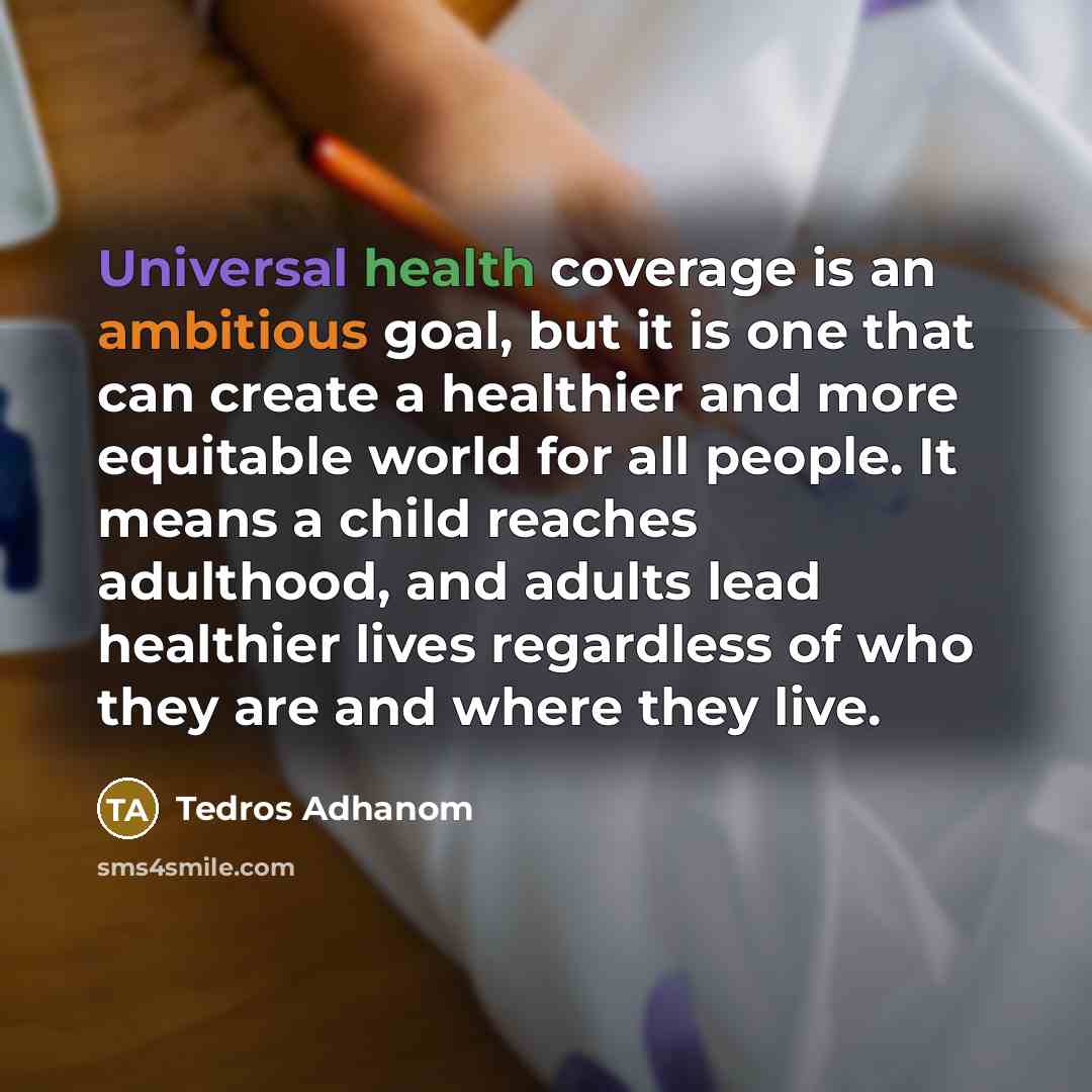 “Universal health coverage is an ambitious goal, but it is one that can create a healthier and more equitable world for all people. It means a child reaches adulthood, and adults lead healthier lives regardless of who they are and where they live.” quote by Tedros Adhanom