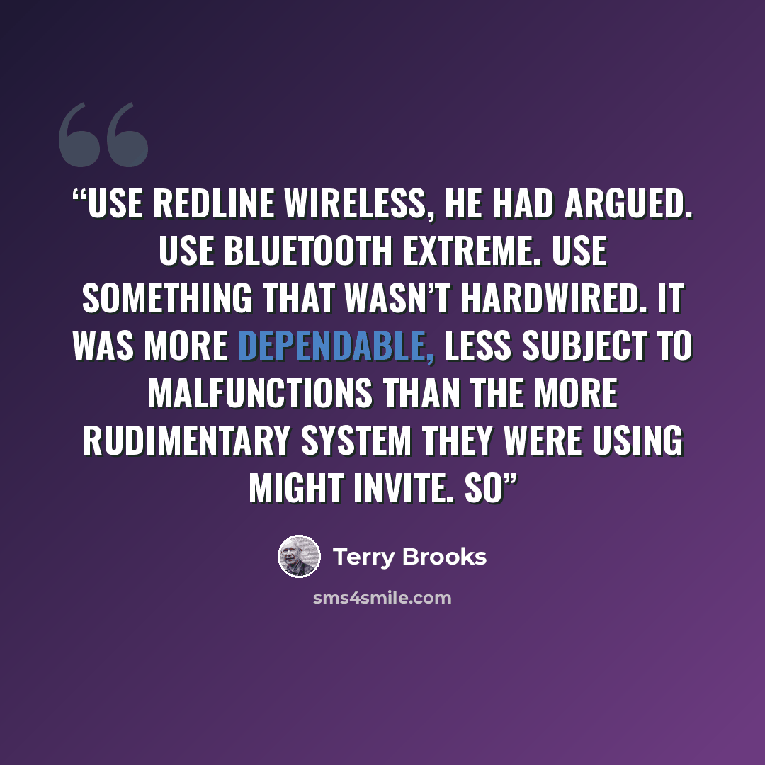 “Use Redline wireless, he had argued. Use Bluetooth Extreme. Use something that wasn’t hardwired. It was more dependable, less subject to malfunctions than the more rudimentary system they were using might invite. So” quote by Terry Brooks
