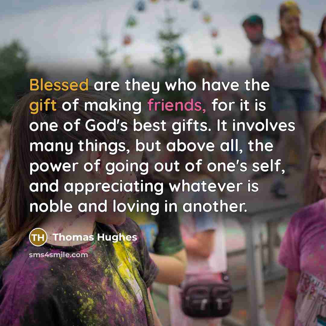 “Blessed are they who have the gift of making friends, for it is one of God's best gifts. It involves many things, but above all, the power of going out of one's self, and appreciating whatever is noble and loving in another.” quote by Thomas Hughes