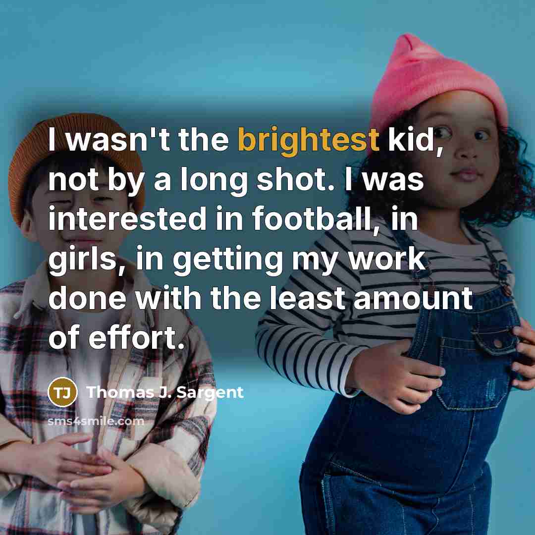 “I wasn't the brightest kid, not by a long shot. I was interested in football, in girls, in getting my work done with the least amount of effort.” quote by Thomas J. Sargent