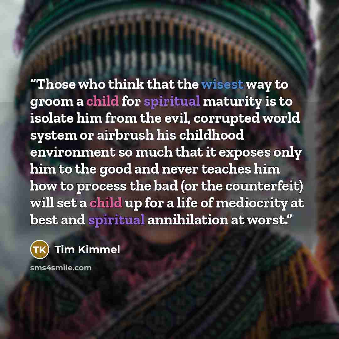 “Those who think that the wisest way to groom a child for spiritual maturity is to isolate him from the evil, corrupted world system or airbrush his childhood environment so much that it exposes only him to the good and never teaches him how to process the bad (or the counterfeit) will set a child…” quote by Tim Kimmel