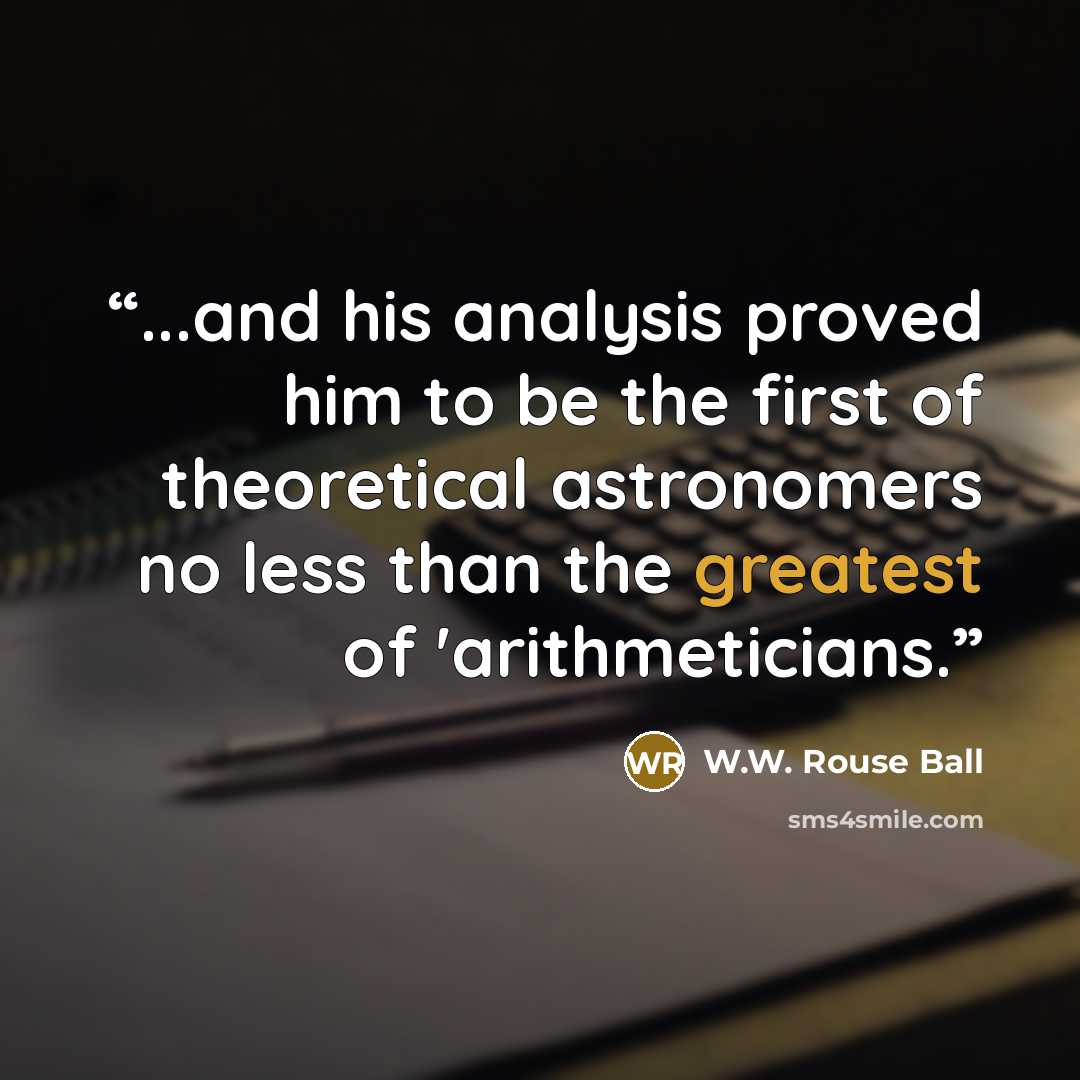 “...and his analysis proved him to be the first of theoretical astronomers no less than the greatest of 'arithmeticians.” quote by W.W. Rouse Ball