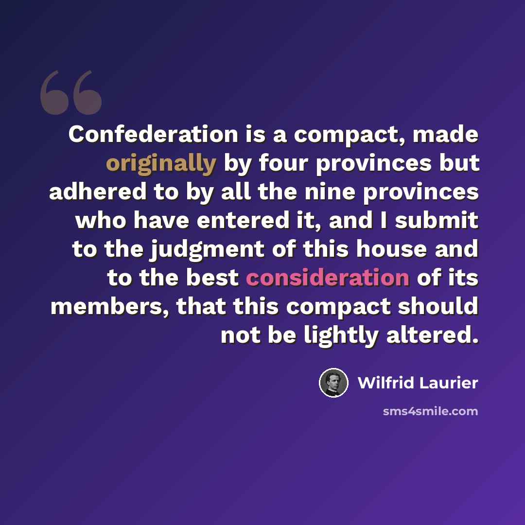 “Confederation is a compact, made originally by four provinces but adhered to by all the nine provinces who have entered it, and I submit to the judgment of this house and to the best consideration of its members, that this compact should not be lightly altered.” quote by Wilfrid Laurier