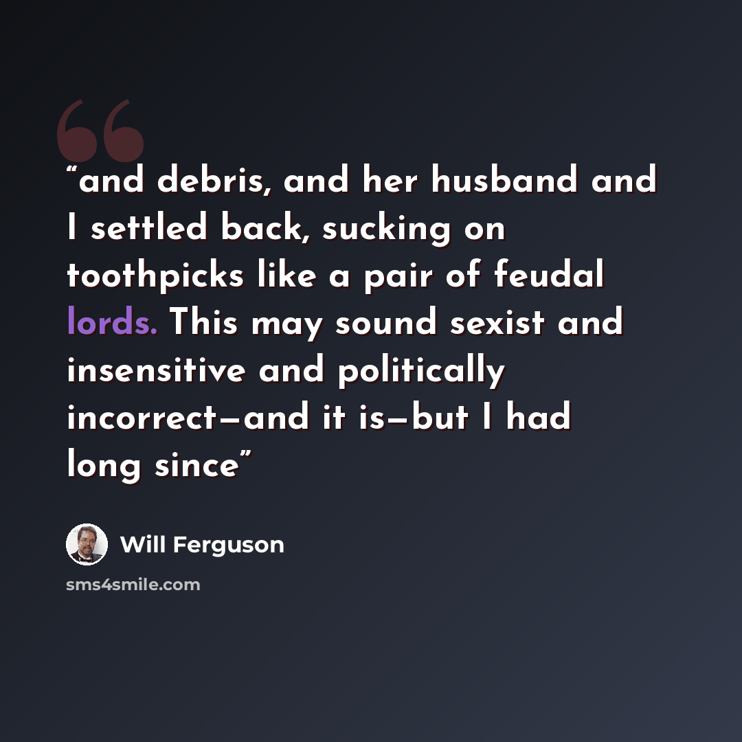 “and debris, and her husband and I settled back, sucking on toothpicks like a pair of feudal lords. This may sound sexist and insensitive and politically incorrect—and it is—but I had long since” quote by Will Ferguson