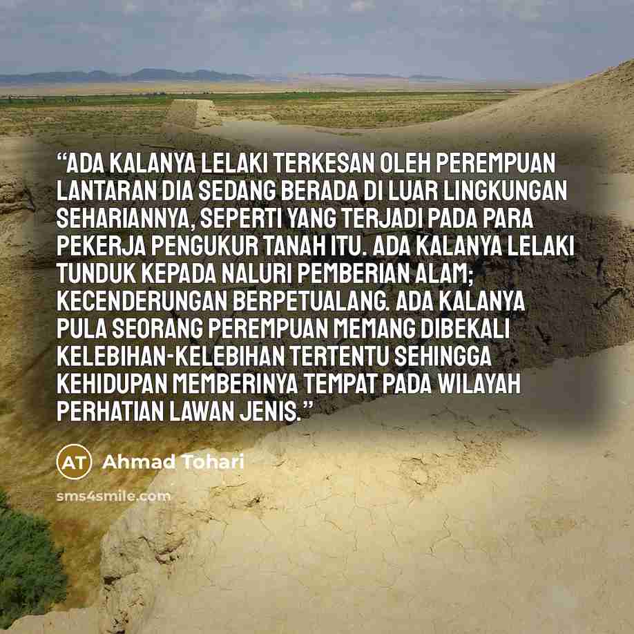 “Ada kalanya lelaki terkesan oleh perempuan lantaran dia sedang berada di luar lingkungan sehariannya, seperti yang terjadi pada para pekerja pengukur tanah itu. Ada kalanya lelaki tunduk kepada naluri pemberian alam; kecenderungan berpetualang. Ada kalanya pula seorang perempuan memang dibekali…” quote by Ahmad Tohari