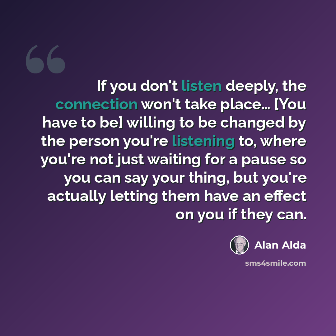 “If you don't listen deeply, the connection won't take place… [You have to be] willing to be changed by the person you're listening to, where you're not just waiting for a pause so you can say your thing, but you're actually letting them have an effect on you if they can.” quote by Alan Alda