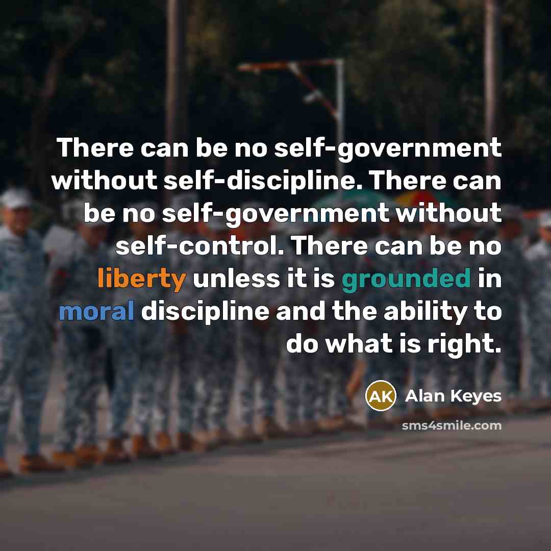 “There can be no self-government without self-discipline. There can be no self-government without self-control. There can be no liberty unless it is grounded in moral discipline and the ability to do what is right.” quote by Alan Keyes
